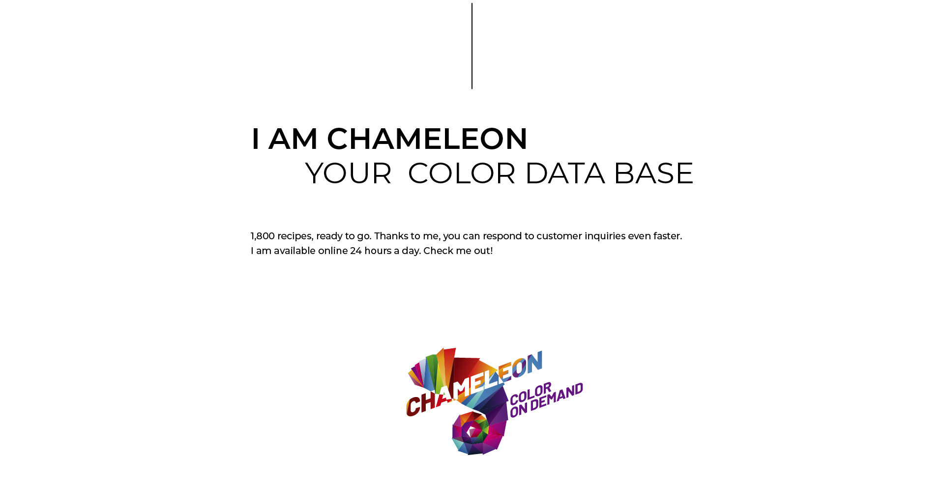 I AM CHAMAELEON Your Color Database. 1800 recipes, ready to go. Thanks to me, you can respond to customer inquiries even faster. I am available online 24 hours a day. Check me out! CHAMAELEON Color on Demand