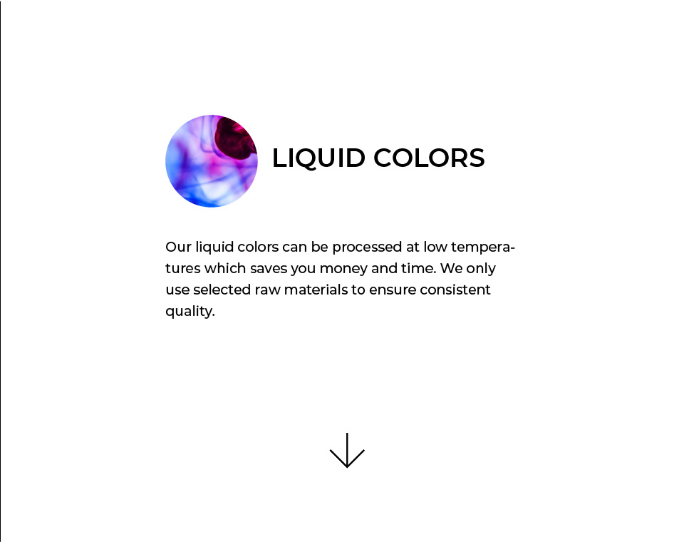 Liquid Colors. Our liquid colors can be processed at low temperatures which saves you money and time. We only use selected raw materials to ensure consistent quality.