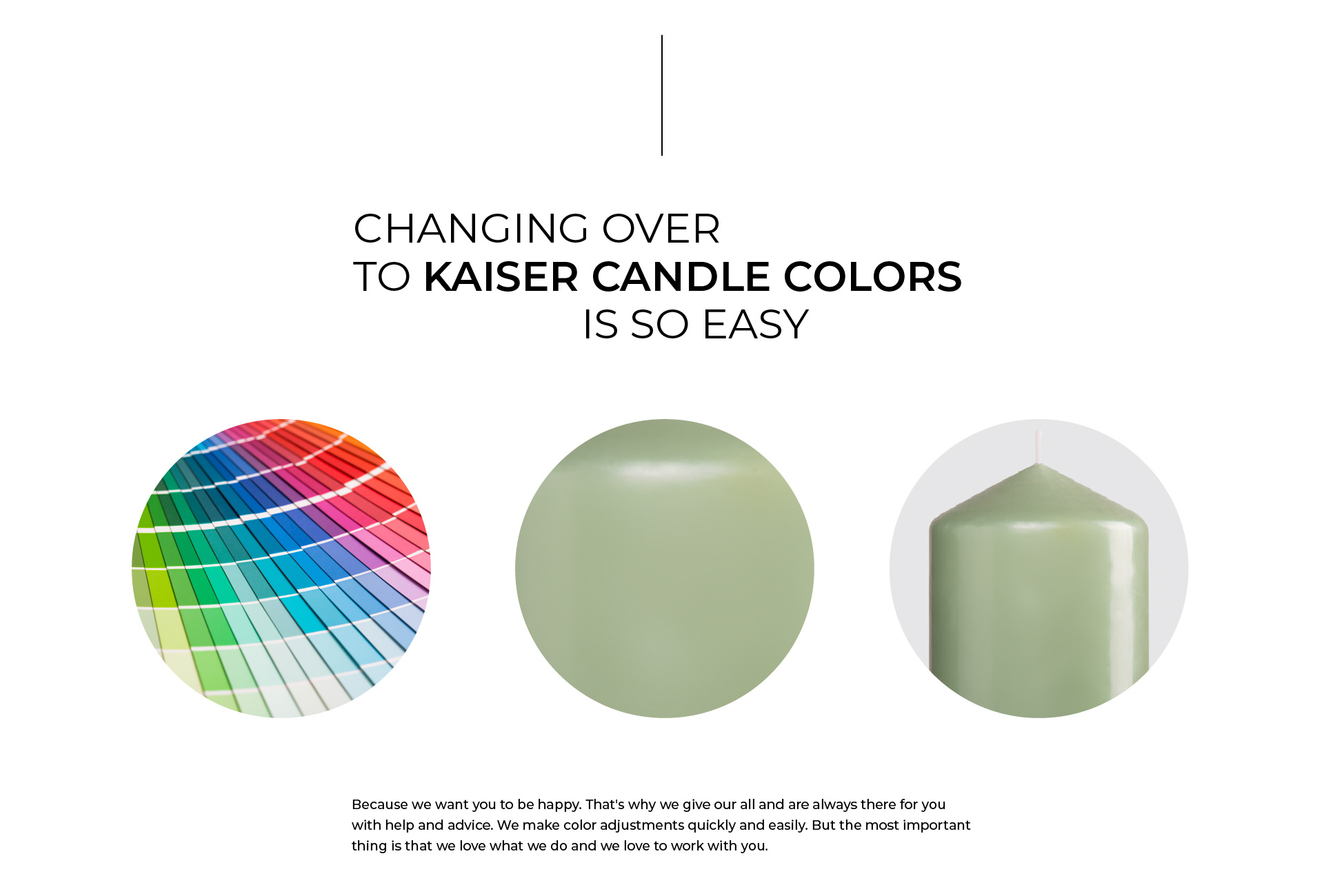 Changing over to KAISER Candle Colors is so easy, Because we want you to be happy. That's why we give our all and are always there for you with help and advice. We make color adjustments quickly and easily. But the most important thing is that we love what we do and we love to work with you.